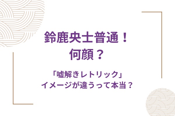 鈴鹿央士普通！何顔？噓解きレトリックはイメージが違うって本当？