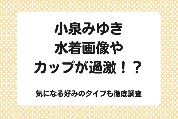 小泉みゆきの水着画像やカップが過激！？気になる好みのタイプも徹底調査