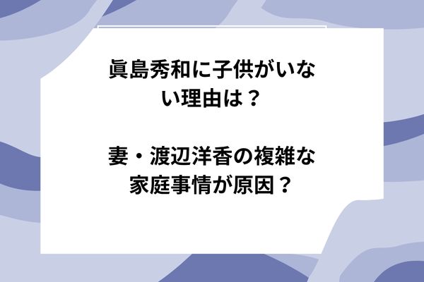 眞島秀和に子供がいない理由は？妻・渡辺洋香の複雑な家庭事情が原因？